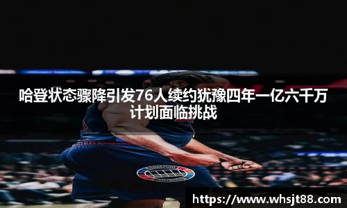 哈登状态骤降引发76人续约犹豫四年一亿六千万计划面临挑战