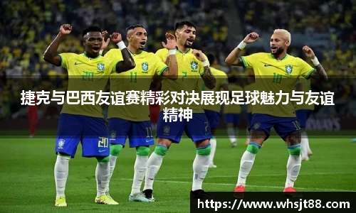 捷克与巴西友谊赛精彩对决展现足球魅力与友谊精神